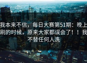 我本来不信，每日大赛第51期：晚上刷的时候，原来大家都误会了！！我不替任何人洗