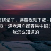 别再被绕晕了，蘑菇视频下载 - 换了个浏览器｜连老用户都容易中招！别问我怎么知道的