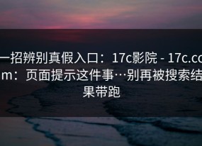 一招辨别真假入口：17c影院 - 17c.com：页面提示这件事…别再被搜索结果带跑