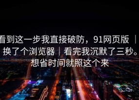 看到这一步我直接破防，91网页版 ｜ 换了个浏览器｜看完我沉默了三秒。想省时间就照这个来