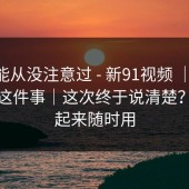 你可能从没注意过 - 新91视频 ｜ 常见误区这件事｜这次终于说清楚？收藏起来随时用