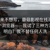 我本来不想写，蘑菇影视在线观看｜换了个浏览器——我试了三种方法才搞明白？我不替任何人洗