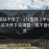 这次我站不住了 - 17c官网｜午休的时候——这次终于说清楚…我不替任何人洗