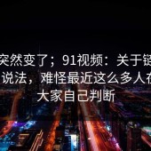 风向突然变了；91视频：关于链接失效的说法，难怪最近这么多人在问。大家自己判断