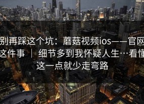 别再踩这个坑：蘑菇视频ios——官网这件事 ｜ 细节多到我怀疑人生…看懂这一点就少走弯路