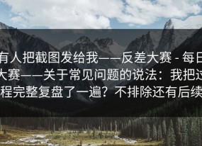 有人把截图发给我——反差大赛 - 每日大赛——关于常见问题的说法：我把过程完整复盘了一遍？不排除还有后续