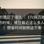 说真的我忍了很久 ｜ 17c网页版：晚上刷的时候；难怪最近这么多人在问！！想省时间就照这个来