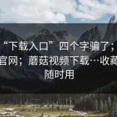 别被“下载入口”四个字骗了；蘑菇影视官网；蘑菇视频下载…收藏起来随时用
