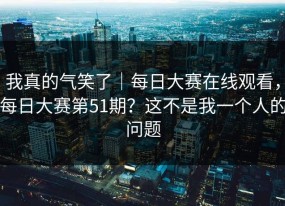 我真的气笑了｜每日大赛在线观看，每日大赛第51期？这不是我一个人的问题