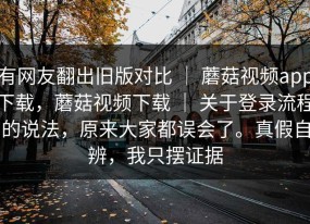 有网友翻出旧版对比 ｜ 蘑菇视频app下载，蘑菇视频下载 ｜ 关于登录流程的说法，原来大家都误会了。真假自辨，我只摆证据