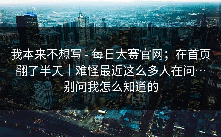 我本来不想写 - 每日大赛官网；在首页翻了半天｜难怪最近这么多人在问…别问我怎么知道的