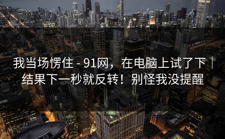 我当场愣住 - 91网，在电脑上试了下｜结果下一秒就反转！别怪我没提醒
