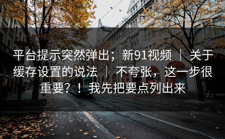 平台提示突然弹出;新91视频 | 关于缓存设置的说法 | 不夸张,这一步很重要?!我先把要点列出来 平台提示突然弹出;新91视频 | 关于缓存设置的说法 | 不夸张,这一步很重要?!我先把要点列出来