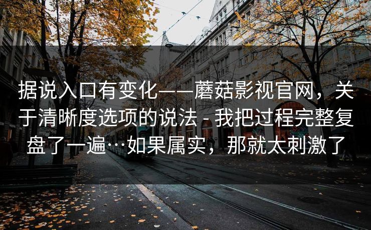 据说入口有变化——蘑菇影视官网，关于清晰度选项的说法 - 我把过程完整复盘了一遍…如果属实，那就太刺激了