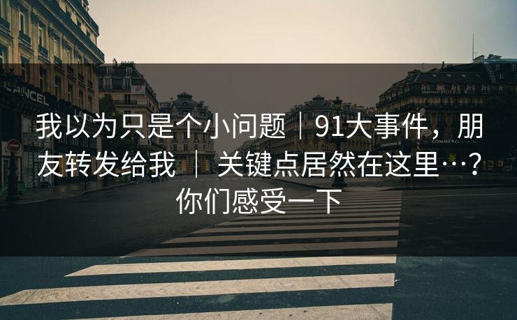 我以为只是个小问题|91大事件,朋友转发给我 | 关键点居然在这里…?你们感受一下 我以为只是个小问题|91大事件,朋友转发给我 | 关键点居然在这里…?你们感受一下