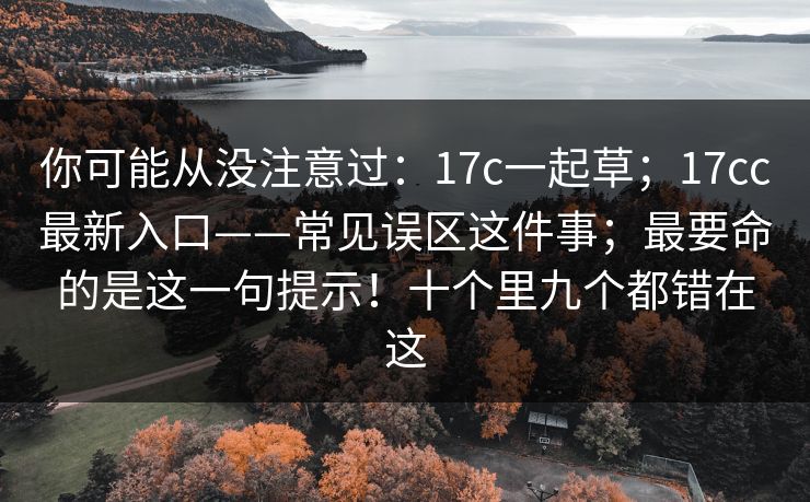 你可能从没注意过：17c一起草；17cc最新入口——常见误区这件事；最要命的是这一句提示！十个里九个都错在这
