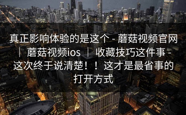真正影响体验的是这个 - 蘑菇视频官网 ｜ 蘑菇视频ios ｜ 收藏技巧这件事 - 这次终于说清楚！！这才是最省事的打开方式
