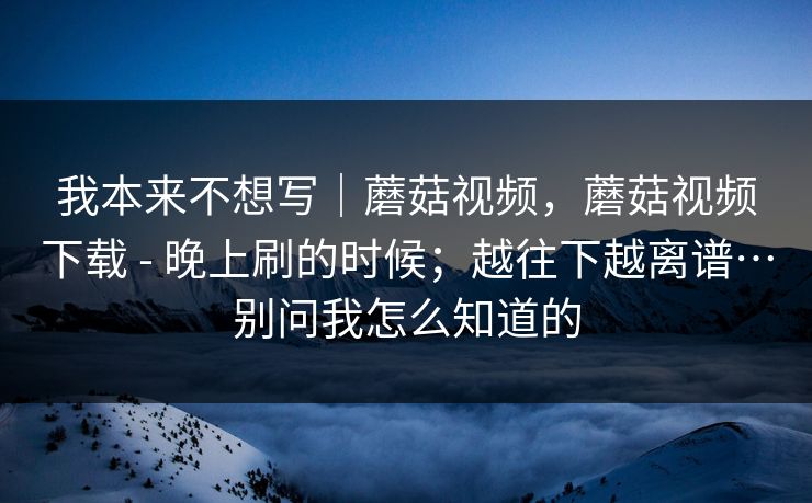 我本来不想写｜蘑菇视频，蘑菇视频下载 - 晚上刷的时候；越往下越离谱…别问我怎么知道的