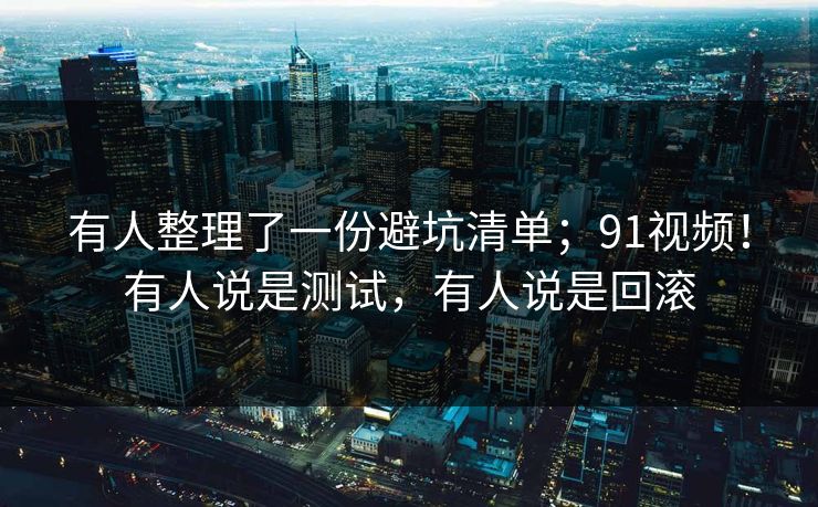 有人整理了一份避坑清单；91视频！有人说是测试，有人说是回滚