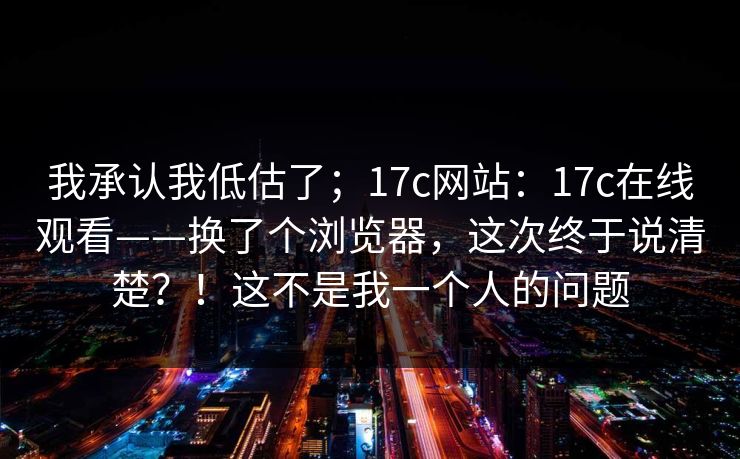 我承认我低估了；17c网站：17c在线观看——换了个浏览器，这次终于说清楚？！这不是我一个人的问题