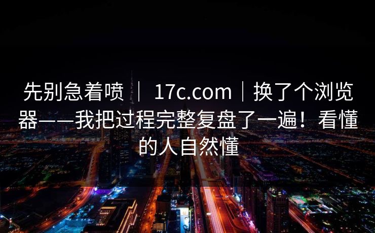 先别急着喷 ｜ 17c.com｜换了个浏览器——我把过程完整复盘了一遍！看懂的人自然懂