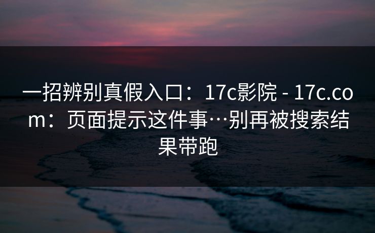 一招辨别真假入口：17c影院 - 17c.com：页面提示这件事…别再被搜索结果带跑
