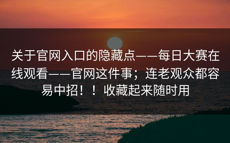 关于官网入口的隐藏点——每日大赛在线观看——官网这件事；连老观众都容易中招！！收藏起来随时用