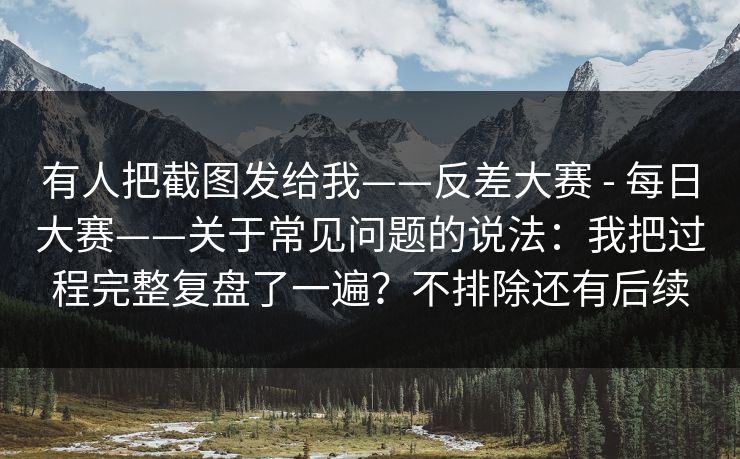 有人把截图发给我——反差大赛 - 每日大赛——关于常见问题的说法：我把过程完整复盘了一遍？不排除还有后续
