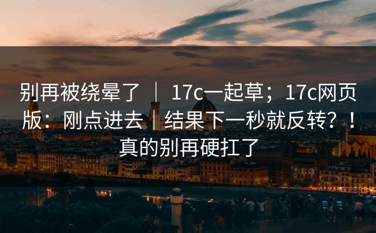 别再被绕晕了 ｜ 17c一起草；17c网页版：刚点进去｜结果下一秒就反转？！真的别再硬扛了