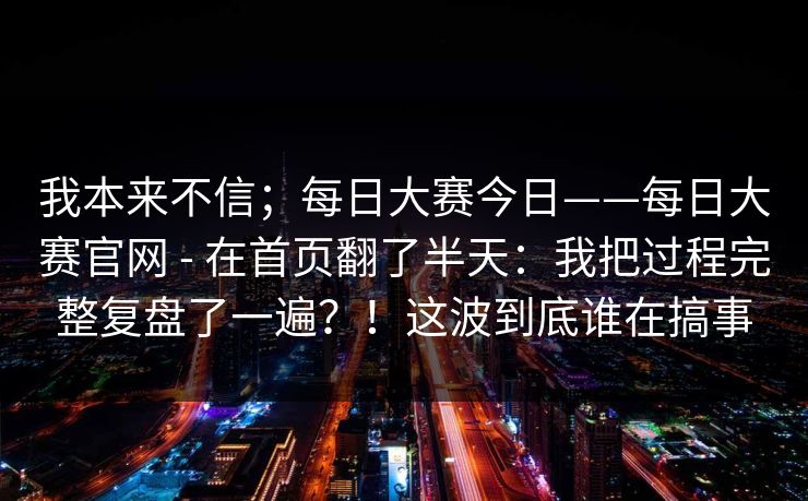 我本来不信;每日大赛今日——每日大赛官网 - 在首页翻了半天:我把过程完整复盘了一遍?!这波到底谁在搞事 我本来不信;每日大赛今日——每日大赛官网 - 在首页翻了半天:我把过程完整复盘了一遍?!这波到底谁在搞事