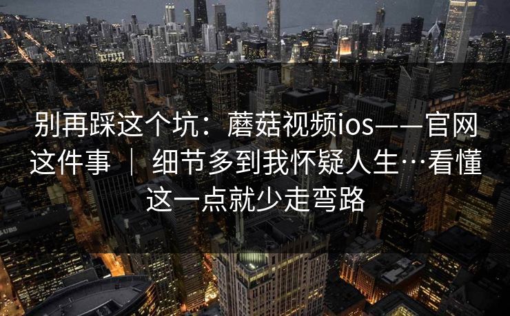 别再踩这个坑：蘑菇视频ios——官网这件事 ｜ 细节多到我怀疑人生…看懂这一点就少走弯路