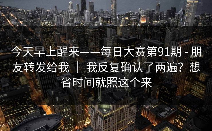 今天早上醒来——每日大赛第91期 - 朋友转发给我 | 我反复确认了两遍?想省时间就照这个来 今天早上醒来——每日大赛第91期 - 朋友转发给我 | 我反复确认了两遍?想省时间就照这个来