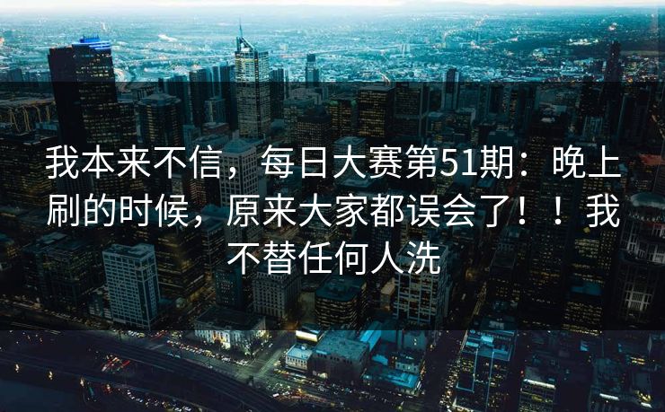 我本来不信，每日大赛第51期：晚上刷的时候，原来大家都误会了！！我不替任何人洗