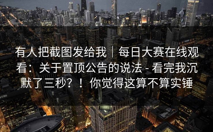 有人把截图发给我｜每日大赛在线观看：关于置顶公告的说法 - 看完我沉默了三秒？！你觉得这算不算实锤