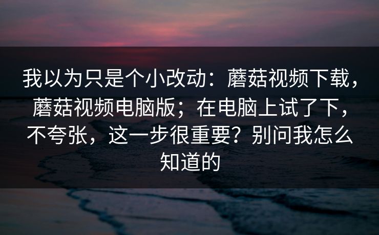 我以为只是个小改动：蘑菇视频下载，蘑菇视频电脑版；在电脑上试了下，不夸张，这一步很重要？别问我怎么知道的