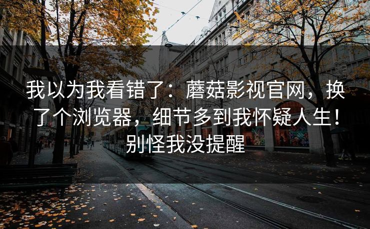 我以为我看错了：蘑菇影视官网，换了个浏览器，细节多到我怀疑人生！别怪我没提醒