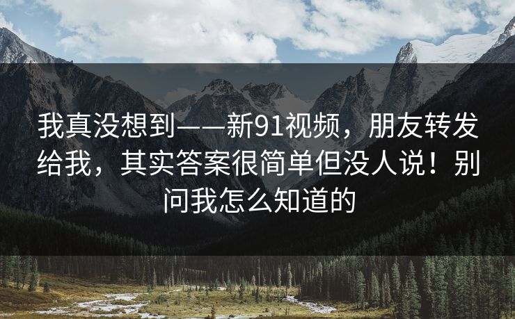 我真没想到——新91视频,朋友转发给我,其实答案很简单但没人说!别问我怎么知道的 我真没想到——新91视频,朋友转发给我,其实答案很简单但没人说!别问我怎么知道的