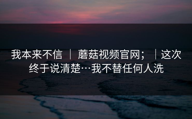 我本来不信 ｜ 蘑菇视频官网；｜这次终于说清楚…我不替任何人洗