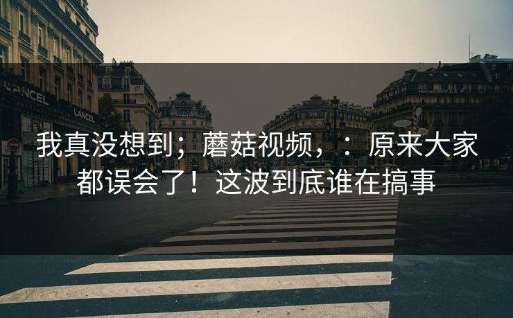 我真没想到；蘑菇视频，：原来大家都误会了！这波到底谁在搞事