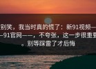 别笑，我当时真的慌了：新91视频——91官网——，不夸张，这一步很重要。别等踩雷了才后悔