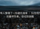 有人整理了一份避坑清单 ｜ 91在线？别被带节奏，但也别装瞎