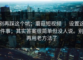 别再踩这个坑；蘑菇短视频 ｜ 设置这件事；其实答案很简单但没人说。别再用老方法了