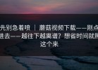 先别急着喷 ｜ 蘑菇视频下载——刚点进去——越往下越离谱？想省时间就照这个来