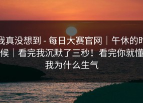 我真没想到 - 每日大赛官网｜午休的时候｜看完我沉默了三秒！看完你就懂我为什么生气