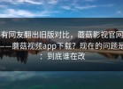 有网友翻出旧版对比，蘑菇影视官网——蘑菇视频app下载？现在的问题是：到底谁在改
