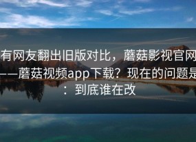 有网友翻出旧版对比，蘑菇影视官网——蘑菇视频app下载？现在的问题是：到底谁在改