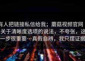 有人把链接私信给我；蘑菇视频官网 ｜ 关于清晰度选项的说法，不夸张，这一步很重要…真假自辨，我只摆证据
