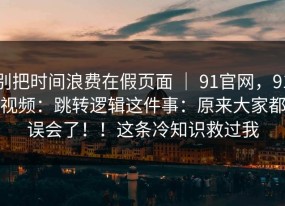 别把时间浪费在假页面 ｜ 91官网，91视频：跳转逻辑这件事：原来大家都误会了！！这条冷知识救过我