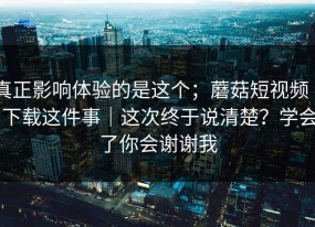 真正影响体验的是这个；蘑菇短视频 ｜ 下载这件事｜这次终于说清楚？学会了你会谢谢我