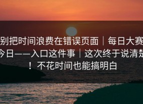 别把时间浪费在错误页面｜每日大赛今日——入口这件事｜这次终于说清楚！不花时间也能搞明白